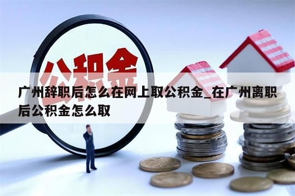 广州辞职后怎么在网上取公积金_在广州离职后公积金怎么取